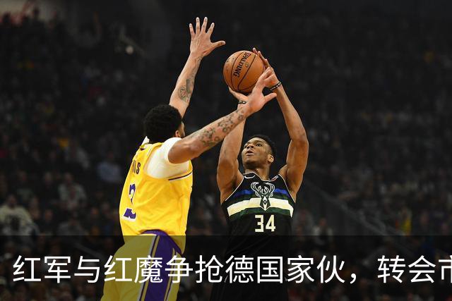 红军与红魔争抢德国家伙，转会市场热闹非凡！